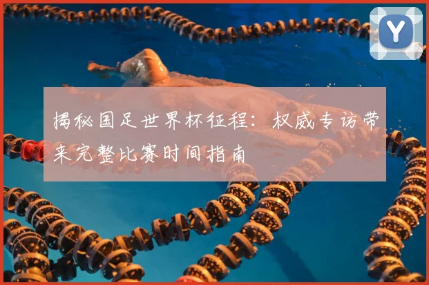 揭秘国足世界杯征程：权威专访带来完整比赛时间指南