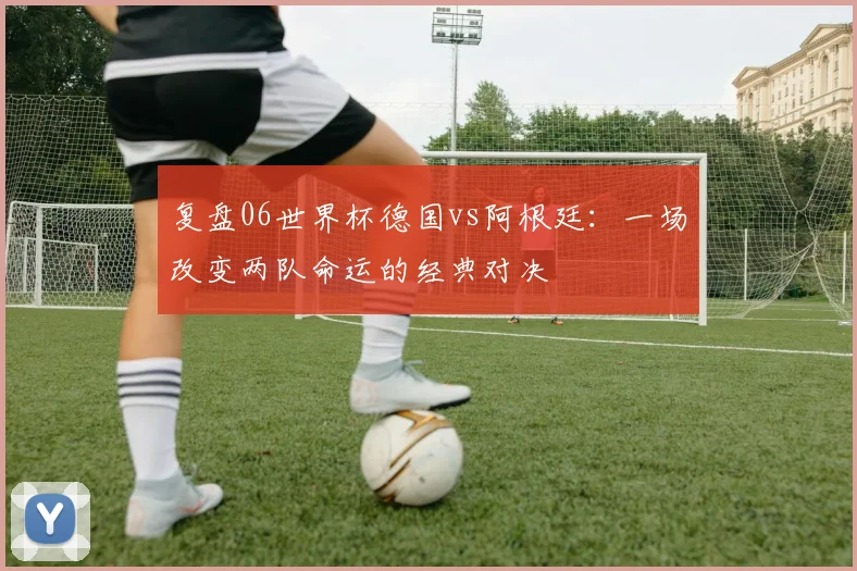 复盘06世界杯德国vs阿根廷:一场改变两队命运的经典对决