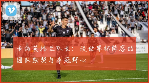 专访英格兰队长:谈世界杯阵容的团队默契与夺冠野心