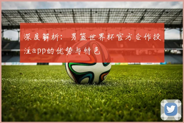 深度解析:男篮世界杯官方合作投注app的优势与特色
