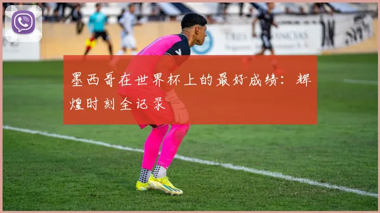墨西哥在世界杯上的最好成绩:辉煌时刻全记录
