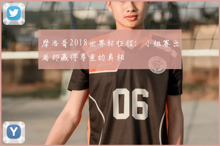 摩洛哥2018世界杯征程:小组赛出局却赢得尊重的真相