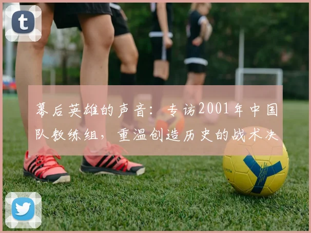 幕后英雄的声音：专访2001年中国队教练组，重温创造历史的战术决策