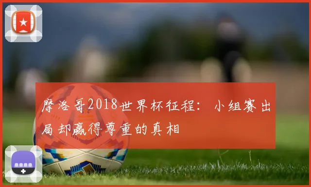 摩洛哥2018世界杯征程:小组赛出局却赢得尊重的真相
