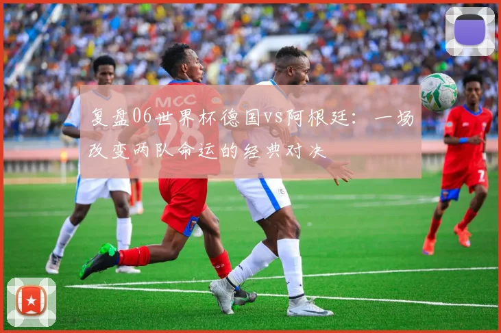 复盘06世界杯德国vs阿根廷:一场改变两队命运的经典对决