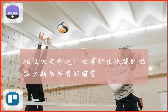 档位决定命运?世界杯出线球队的实力断层与晋级前景