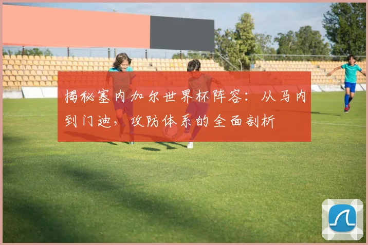 揭秘塞内加尔世界杯阵容：从马内到门迪，攻防体系的全面剖析