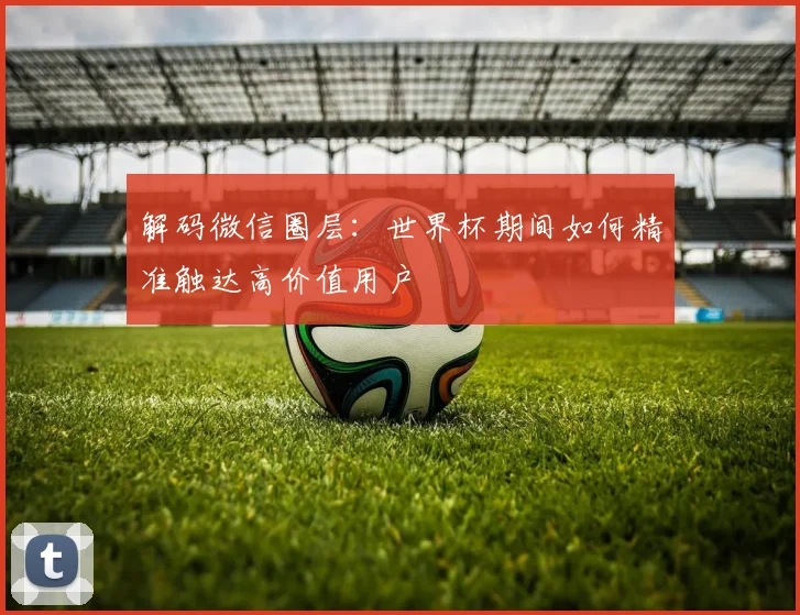 解码微信圈层：世界杯期间如何精准触达高价值用户
