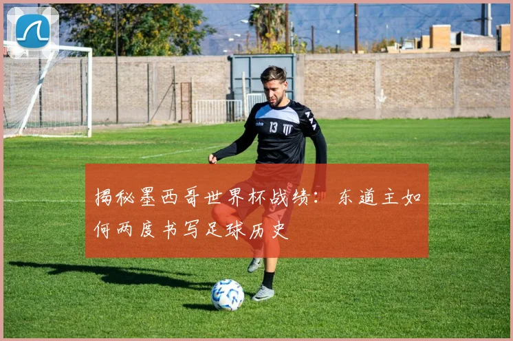 揭秘墨西哥世界杯战绩：东道主如何两度书写足球历史