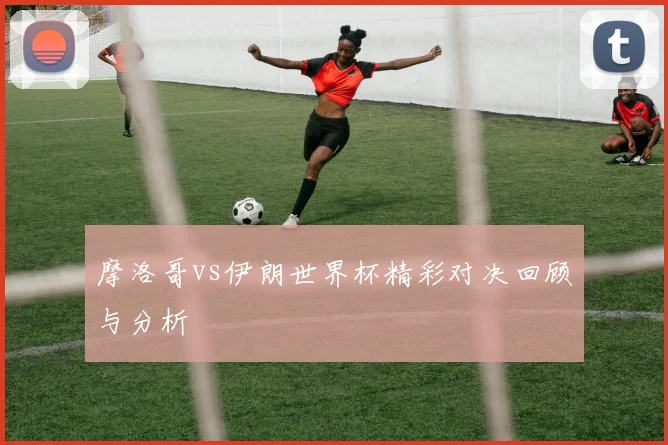 摩洛哥vs伊朗世界杯精彩对决回顾与分析