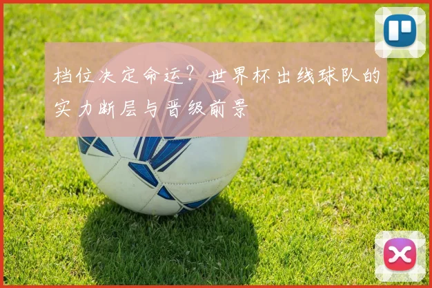 档位决定命运?世界杯出线球队的实力断层与晋级前景
