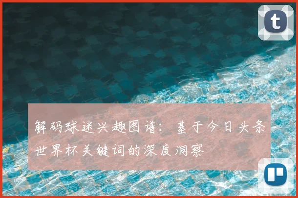 解码球迷兴趣图谱：基于今日头条世界杯关键词的深度洞察