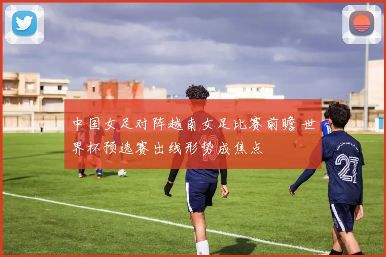 中国女足对阵越南女足比赛前瞻 世界杯预选赛出线形势成焦点