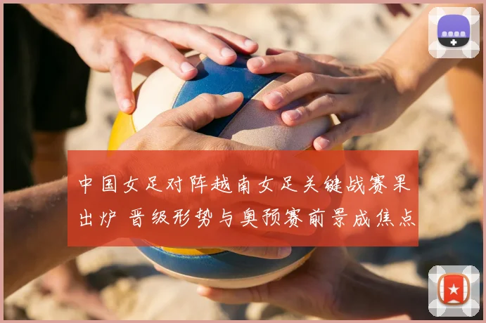中国女足对阵越南女足关键战赛果出炉 晋级形势与奥预赛前景成焦点