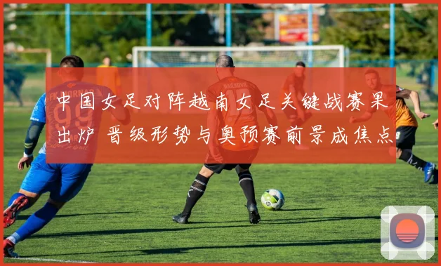 中国女足对阵越南女足关键战赛果出炉 晋级形势与奥预赛前景成焦点